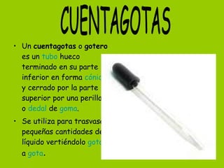 • Un cuentagotas o gotero
es un tubo hueco
terminado en su parte
inferior en forma cónica
y cerrado por la parte
superior por una perilla
o dedal de goma.
• Se utiliza para trasvasar
pequeñas cantidades de
líquido vertiéndolo gota
a gota.
 