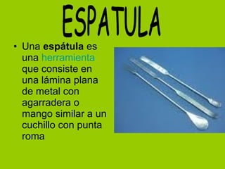 • Una espátula es
una herramienta
que consiste en
una lámina plana
de metal con
agarradera o
mango similar a un
cuchillo con punta
roma
 