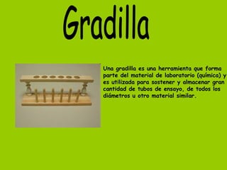Una gradilla es una herramienta que forma
parte del material de laboratorio (química) y
es utilizada para sostener y almacenar gran
cantidad de tubos de ensayo, de todos los
diámetros u otro material similar.
 