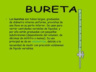 • Las buretas son tubos largos, graduados,
de diámetro interno uniforme, provistas de
una llave en su parte inferior. Se usan para
verter cantidades variables de líquidos, y
por ello están graduadas con pequeñas
subdivisiones (dependiendo del volumen, de
décimas de mililitro o menos). Su uso
principal se da en volumetrías, debido a la
necesidad de medir con precisión volúmenes
de líquido variables.
 