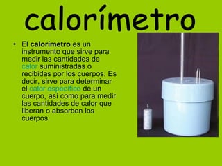 El  calorímetro  es un instrumento que sirve para medir las cantidades de  calor  suministradas o recibidas por los cuerpos. Es decir, sirve para determinar el  calor específico  de un cuerpo, así como para medir las cantidades de calor que liberan o absorben los cuerpos.  calorímetro 