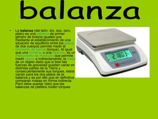 La  balanza  (del latín:  bis , dos,  lanx , plato) es una  palanca  de primer género de brazos iguales que mediante el establecimiento de una situación de equilibrio entre los  pesos  de dos cuerpos permite medir el  momento de fuerza  (torque). Al igual que una  romana , o una  báscula , es un  instrumento de medición  que permite medir  pesos  e indirectamente, la  masa  de un objeto dado que si bien las fuerzas de gravedad pueden variar en distintas partes de la Tierra y consecuentemente sus torques, éstos varían para los dos platos de la balanza y es por ello que en definitiva comparan masas en forma indirecta. Pero debe quedar claro que las balanzas de platillos miden torques   balanza 
