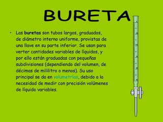Las  buretas  son tubos largos, graduados, de diámetro interno uniforme, provistas de una llave en su parte inferior. Se usan para verter cantidades variables de líquidos, y por ello están graduadas con pequeñas subdivisiones (dependiendo del volumen, de décimas de mililitro o menos). Su uso principal se da en  volumetrías , debido a la necesidad de medir con precisión volúmenes de líquido variables. BURETA 