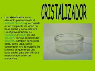 Un  cristalizador  es un elemento perteneciente al  material de vidrio  que consiste en un recipiente de vidrio de base ancha y poca estatura. Su objetivo principal es  cristalizar  el  soluto  de una  solución , por evaporación del  solvente . También tiene otros usos, como tapa, como contenedor, etc. El objetivo de la forma es que tenga una base ancha para permitir una mayor evaporación de sustancias. CRISTALIZADOR 
