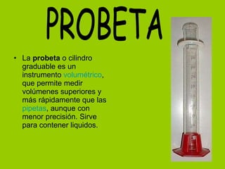 La  probeta  o cilindro graduable es un instrumento  volumétrico , que permite medir volúmenes superiores y más rápidamente que las  pipetas , aunque con menor precisión. Sirve para contener liquidos. PROBETA 