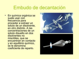 Embudo de decantación
• En química orgánica se
suele usar con
frecuencia para
proceder a extraer un
soluto de un disolvente,
en otro distinto. A las
concentraciones de un
soluto disuelto en dos
disolventes no
miscibles, que se
encuentran en contacto
y en equilibrio químico,
se le denomina
coeficiente de reparto.
 