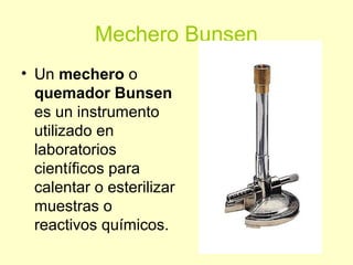 Mechero Bunsen
• Un mechero o
quemador Bunsen
es un instrumento
utilizado en
laboratorios
científicos para
calentar o esterilizar
muestras o
reactivos químicos.
 
