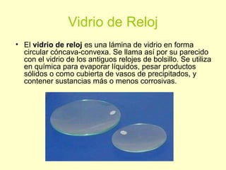 Vidrio de Reloj
• El vidrio de reloj es una lámina de vidrio en forma
circular cóncava-convexa. Se llama así por su parecido
con el vidrio de los antiguos relojes de bolsillo. Se utiliza
en química para evaporar líquidos, pesar productos
sólidos o como cubierta de vasos de precipitados, y
contener sustancias más o menos corrosivas.
 
