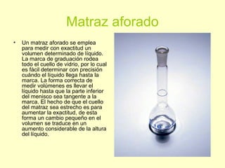 Matraz aforado
• Un matraz aforado se emplea
para medir con exactitud un
volumen determinado de líquido.
La marca de graduación rodea
todo el cuello de vidrio, por lo cual
es fácil determinar con precisión
cuándo el líquido llega hasta la
marca. La forma correcta de
medir volúmenes es llevar el
líquido hasta que la parte inferior
del menisco sea tangente a la
marca. El hecho de que el cuello
del matraz sea estrecho es para
aumentar la exactitud, de esta
forma un cambio pequeño en el
volumen se traduce en un
aumento considerable de la altura
del líquido.
 
