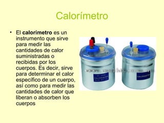 Calorímetro
• El calorímetro es un
instrumento que sirve
para medir las
cantidades de calor
suministradas o
recibidas por los
cuerpos. Es decir, sirve
para determinar el calor
específico de un cuerpo,
así como para medir las
cantidades de calor que
liberan o absorben los
cuerpos
 