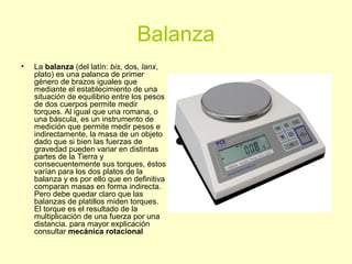 Balanza
• La balanza (del latín: bis, dos, lanx,
plato) es una palanca de primer
género de brazos iguales que
mediante el establecimiento de una
situación de equilibrio entre los pesos
de dos cuerpos permite medir
torques. Al igual que una romana, o
una báscula, es un instrumento de
medición que permite medir pesos e
indirectamente, la masa de un objeto
dado que si bien las fuerzas de
gravedad pueden variar en distintas
partes de la Tierra y
consecuentemente sus torques, éstos
varían para los dos platos de la
balanza y es por ello que en definitiva
comparan masas en forma indirecta.
Pero debe quedar claro que las
balanzas de platillos miden torques.
El torque es el resultado de la
multiplicación de una fuerza por una
distancia. para mayor explicación
consultar mecánica rotacional
 