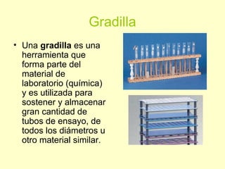 Gradilla
• Una gradilla es una
herramienta que
forma parte del
material de
laboratorio (química)
y es utilizada para
sostener y almacenar
gran cantidad de
tubos de ensayo, de
todos los diámetros u
otro material similar.
 