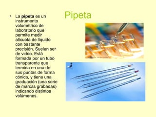 Pipeta• La pipeta es un
instrumento
volumétrico de
laboratorio que
permite medir
alícuota de líquido
con bastante
precisión. Suelen ser
de vidrio. Está
formada por un tubo
transparente que
termina en una de
sus puntas de forma
cónica, y tiene una
graduación (una serie
de marcas grabadas)
indicando distintos
volúmenes.
 