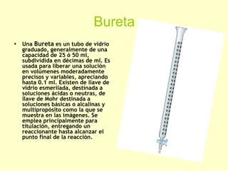Bureta
• Una Bureta es un tubo de vidrio
graduado, generalmente de una
capacidad de 25 ó 50 ml,
subdividida en décimas de ml. Es
usada para liberar una solución
en volúmenes moderadamente
precisos y variables, apreciando
hasta 0.1 ml. Existen de llave de
vidrio esmerilada, destinada a
soluciones ácidas o neutras, de
llave de Mohr destinada a
soluciones básicas o alcalinas y
multipropósito como la que se
muestra en las imágenes. Se
emplea principalmente para
titulación, entregando un
reaccionante hasta alcanzar el
punto final de la reacción.
 