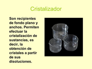 Cristalizador
Son recipientes
de fondo plano y
anchos. Permiten
efectuar la
cristalización de
sustancias, es
decir, la
obtención de
cristales a partir
de sus
disoluciones.
 