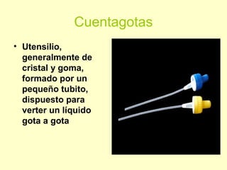 Cuentagotas
• Utensilio,
generalmente de
cristal y goma,
formado por un
pequeño tubito,
dispuesto para
verter un líquido
gota a gota
 