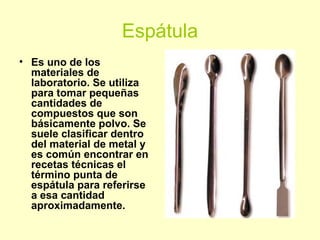 Espátula
• Es uno de los
materiales de
laboratorio. Se utiliza
para tomar pequeñas
cantidades de
compuestos que son
básicamente polvo. Se
suele clasificar dentro
del material de metal y
es común encontrar en
recetas técnicas el
término punta de
espátula para referirse
a esa cantidad
aproximadamente.
 