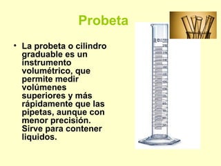 Probeta
• La probeta o cilindro
graduable es un
instrumento
volumétrico, que
permite medir
volúmenes
superiores y más
rápidamente que las
pipetas, aunque con
menor precisión.
Sirve para contener
liquidos.
 