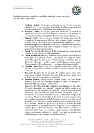 Material de Laboratorio
LIC. CÉSAR ALBERTO ROMERO
UNIVERSIDAD NACIONAL DE CATAMARCA
FACULTAD DE CIENCIAS AGRARIAS
Secretaría de Ciencia y Tecnología – Editorial Científica Universitaria
ISBN: 978-987-1341-89-4
9
las altas temperaturas, debido a esta última propiedad es que los crisoles
son fabricados de porcelana.
Cuchara espátula: Es una pieza aplanada, en un extremo posee una
cucharilla y en el otro una punta de espátula. Se utiliza para extraer los
reactivos en pequeñas cantidades de los respectivos frascos.
Mortero y pilón: Se usa para pulverizar sustancias. Su interior es
áspero. No se aconseja su uso en pequeñas cantidades. Para desmenuzar
la sustancia se lo hace con el pilón y dando un movimiento de rotación.
Cápsula: Pueden tener o no pico vertedor. Se utiliza para lograr la
evaporación de una sustancia. Hay de varios tamaños. Suelen exponerse
a fuego directo. Se utilizan para calentamientos superiores a 150ºC.
Soportan temperaturas superiores a los 750ºC. También son empleados
para ensayar reacciones con ácidos o ataques a metales. No cuando se
quiere analizar sílice en una muestra.
Crisol: Permiten el calcinamiento de las sustancias (más hondo que las
cápsulas y menor diámetro) suelen tener tapa.
Crisol de capa filtrante: Hay sustancias que no pueden ser filtradas por
papel para ellas existen crisoles que poseen una capa de vidrio
permeable capaz de retener las sustancias sólidas, lavándolos con un
disolvente adecuado pueden usarse indefinidamente, estas capas
filtrantes son de vidrio aglomerado y vienen con distintas porosidades.
Crisol de Gooch: Posee doble piso, el superior desmontable, ambos con
orificios y entre ellos se coloca el material filtrante: asbesto, lana de
vidrio, etc.
Triángulo de pipa: Es un triángulo de alambre, cuyos lados están
cubiertos de material refractario. Es sostén de los crisoles cuando estos
se deben calentar se colocan sobre un trípode.
Embudo Büchner: Tienen distinto tamaño, poseen un doble fondo
perforado que sirve de sostén para el papel de filtro y el precipitado.
Acelera la filtración acoplado a un kitasato.
Desecador de vidrio con tapa y placa de porcelana: es un desecador
de vacío, construido con material resistente de vidrio, encierra un
ambiente seco o con un mínimo de humedad. Consta de un cuerpo y tapa
esmerilada que con ayuda de grasa siliconada da un buen cierre. La
muestra que se coloca en una capsula la que se sitúa sobre una placa de
porcelana, debajo de esta se ubica el desecante o sustancia higroscópica
que sea eficaz para eliminar toda la humedad presente en el interior del
desecador. Los disolventes usados para el agua: son cloruro de calcio,
ácido sulfúrico concentrado, gel de sílice y hidróxido de sodio. El ácido
sulfúrico también es eficaz para el éter y el gel de sílice o raspadura de
parafina para el benceno, tolueno, éter, tetracloruro de carbono y
cloroformo. Debe luego ser conectado a una bomba de vacío. También
existen desecadores idénticos al anterior pero que no poseen una
tubuladura lateral para conectar a un equipo de vacío.
 