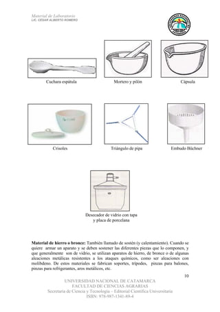 Material de Laboratorio
LIC. CÉSAR ALBERTO ROMERO
UNIVERSIDAD NACIONAL DE CATAMARCA
FACULTAD DE CIENCIAS AGRARIAS
Secretaría de Ciencia y Tecnología – Editorial Científica Universitaria
ISBN: 978-987-1341-89-4
10
Desecador de vidrio con tapa
y placa de porcelana
Embudo BüchnerTriángulo de pipaCrisoles
CápsulaMortero y pilónCuchara espátula
Material de hierro o bronce: También llamado de sostén (y calentamiento). Cuando se
quiere armar un aparato y se deben sostener las diferentes piezas que lo componen, y
que generalmente son de vidrio, se utilizan aparatos de hierro, de bronce o de algunas
aleaciones metálicas resistentes a los ataques químicos, como ser aleaciones con
molibdeno. De estos materiales se fabrican soportes, trípodes, pinzas para balones,
pinzas para refrigerantes, aros metálicos, etc.
 