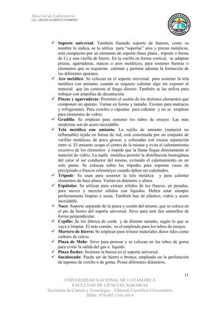 Material de Laboratorio
LIC. CÉSAR ALBERTO ROMERO
UNIVERSIDAD NACIONAL DE CATAMARCA
FACULTAD DE CIENCIAS AGRARIAS
Secretaría de Ciencia y Tecnología – Editorial Científica Universitaria
ISBN: 978-987-1341-89-4
11
Soporte universal: También llamado soporte de bunsen, como su
nombre lo indica, se lo utiliza para “soportar” aros y pinzas metálicas,
está compuesto por un elemento de soporte (base plana , trípode o forma
de L) y una varilla de hierro. En la varilla en forma vertical, se adaptan
pinzas, agarraderas, nueces o aros metálicos, para sostener buretas o
elementos que se requieran calentar y permite además la formación de
los diferentes aparatos.
Aro metálico: Se colocan en el soporte universal para sostener la tela
metálica con amianto, cuando se requiere calentar algo sin exponer el
material que las contiene al fuego directo. También se las utiliza para
trabajar con ampollas de decantación.
Pinzas y agarraderas: Permiten el sostén de los distintos elementos que
componen un aparato. Varían en forma y tamaño. Existen para matraces
y refrigerantes. Para crisoles o cápsulas para calentar y no se emplean
para elementos de vidrio.
Gradilla: Se emplean para sostener los tubos de ensayo. Las más
modernas son de acero inoxidable.
Tela metálica con amianto: La rejilla de amianto (material no
inflamable) tejida en forma de red, está constituida por un conjunto de
varillas metálicas, de poco grosor, y colocadas con escasa separación
entre sí. El amianto ocupa el centro de la misma y evita el calentamiento
excesivo de los elementos e impide que la llama llegue directamente al
material de vidrio. La malla metálica permite la distribución homogénea
del calor al ser conductor del mismo, evitando el calentamiento en un
solo punto. Se colocan sobre los trípodes para soportar vasos de
precipitado o frascos erlenmeyer cuando deben ser calentados.
Trípode: Se usan para sostener la tela metálica y para calentar
elementos de base plana. Varían en diámetro y altura.
Espátulas: Se utilizan para extraer sólidos de los frascos, en pesadas,
para mover y mezclar sólidos con líquidos. Deben estar siempre
perfectamente limpias y secas. También hay de plástico, vidrio y acero
inoxidable.
Nuez: Soporte separado de la pinza y sostén del mismo, que se coloca en
el pie de hierro del soporte universal. Sirve para unir dos utensillos de
forma perpendicular.
Cepillo: Se los fabrica de cerda y de distinto tamaño, según lo que se
vaya a limpiar. El más común, es el empleado para los tubos de ensayo.
Mortero de hierro: Se emplean para triturar materiales duros tales como
carburo de calcio.
Pinza de Mohr: Sirve para prensar y se colocan en los tubos de goma
para evitar la salida del gas o líquido.
Pinza fischer: Sostiene la bureta en el soporte universal.
Sacabocado: Puede ser de hierro o bronce, empleado en la perforación
de tapones de corcho o de goma. Posee diferentes diámetros.
 
