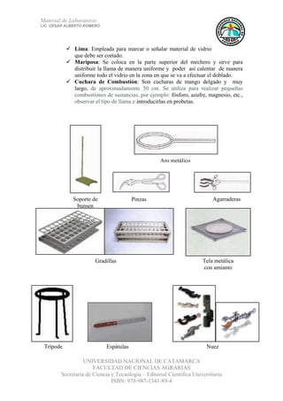 Material de Laboratorio
LIC. CÉSAR ALBERTO ROMERO
UNIVERSIDAD NACIONAL DE CATAMARCA
FACULTAD DE CIENCIAS AGRARIAS
Secretaría de Ciencia y Tecnología – Editorial Científica Universitaria
ISBN: 978-987-1341-89-4
12
Agarraderas
NuezEspátulasTrípode
Tela metálica
con amianto
Gradillas
Pinzas
Aro metálico
Soporte de
bunsen
Lima: Empleada para marcar o señalar material de vidrio
que debe ser cortado.
Mariposa: Se coloca en la parte superior del mechero y sirve para
distribuir la llama de manera uniforme y poder así calentar de manera
uniforme todo el vidrio en la zona en que se va a efectuar el doblado.
Cuchara de Combustión: Son cucharas de mango delgado y muy
largo, de aproximadamente 50 cm. Se utiliza para realizar pequeñas
combustiones de sustancias, por ejemplo: fósforo, azufre, magnesio, etc.,
observar el tipo de llama e introducirlas en probetas.
 