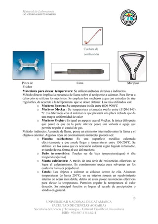 Material de Laboratorio
LIC. CÉSAR ALBERTO ROMERO
UNIVERSIDAD NACIONAL DE CATAMARCA
FACULTAD DE CIENCIAS AGRARIAS
Secretaría de Ciencia y Tecnología – Editorial Científica Universitaria
ISBN: 978-987-1341-89-4
13
Cuchara de
combustión
MariposaLimaPinza de
Fischer
Materiales para elevar temperatura: Se utilizan métodos directos e indirectos.
Método directo implica la presencia de llama sobre el recipiente a calentar. Para llevar a
cabo esto se utilizan los mecheros. Se emplean los mecheros a gas con entradas de aire
regulables, de acuerdo a la temperatura que se desee obtener. Los más utilizados son:
o Mechero Bunsen: Su temperatura oscila entre (800-900)ºC
o Mechero Mecker: Su temperatura alcanzada oscila entre (1120-1140)
ºC. La diferencia con el anterior es que presenta una placa cribada que da
una mayor uniformidad de calor
o Mechero Fischer: Es igual en aspecto que el Mecker, la única diferencia
que posee es que en la parte inferior posee una válvula o aguja que
permite regular el caudal de gas.
Método indirecto: Ausencia de llama, posee un elemento intermedio entre la llama y el
objeto a calentar. Algunos tipos de calentamiento indirecto pueden ser:
o Plancha calefactora: Es una superficie metálica calentada
eléctricamente y que puede llegar a temperaturas entre 150-250ºC. Se
utilizan en los casos que es necesario calentar algún líquido inflamable,
evitando de esa forma el uso del mechero.
o Baño termoestático: Pueden ser de baja temperatura(agua) ó alta
temperatura(arena).
o Manta calefactora: A través de una serie de resistencias eléctricas se
logra el calentamiento. Es comúnmente usada para solventes en los
cuales la llama es perjudicial.
o Estufa: Los objetos a calentar se colocan dentro de ella. Alcanzan
temperaturas de hasta 250ºC; en su interior poseen un recubrimiento
interno de acero inoxidable, detrás de estos posee resistencias eléctricas
para elevar la temperatura. Permiten regular la temperatura al valor
deseado. Su principal función es lograr el secado de precipitados o
sólidos en general.
 