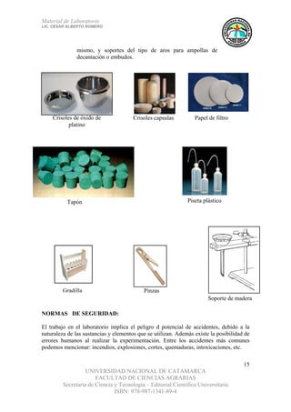 Material de Laboratorio
LIC. CÉSAR ALBERTO ROMERO
UNIVERSIDAD NACIONAL DE CATAMARCA
FACULTAD DE CIENCIAS AGRARIAS
Secretaría de Ciencia y Tecnología – Editorial Científica Universitaria
ISBN: 978-987-1341-89-4
15
Soporte de madera
Gradilla Pinzas
Tapón
Papel de filtroCrisoles capsulasCrisoles de óxido de
platino
Piseta plástico
mismo, y soportes del tipo de aros para ampollas de
decantación o embudos.
NORMAS DE SEGURIDAD:
El trabajo en el laboratorio implica el peligro d potencial de accidentes, debido a la
naturaleza de las sustancias y elementos que se utilizan. Además existe la posibilidad de
errores humanos al realizar la experimentación. Entre los accidentes más comunes
podemos mencionar: incendios, explosiones, cortes, quemaduras, intoxicaciones, etc.
 