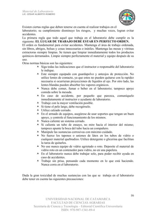 Material de Laboratorio
LIC. CÉSAR ALBERTO ROMERO
UNIVERSIDAD NACIONAL DE CATAMARCA
FACULTAD DE CIENCIAS AGRARIAS
Secretaría de Ciencia y Tecnología – Editorial Científica Universitaria
ISBN: 978-987-1341-89-4
16
Existen ciertas reglas que deben tenerse en cuenta al realizar trabajos en el
laboratorio; su cumplimiento disminuye los riesgos, y muchas veces, logran evitar
accidentes.
La primera regla que todo aquel que trabaja en el laboratorio debe cumplir es la
siguiente: EL LUGAR DE TRABAJO DEBE ESTAR EN PERFECTO ORDEN.
El orden es fundamental para evitar accidentes. Mantenga el área de trabajo ordenada,
sin libros, abrigos, bolsas y cosas innecesarias o inútiles. Mantenga las mesas y vitrinas
extractoras siempre limpias. Se tienen que limpiar inmediatamente todos los productos
químicos derramados. Limpie siempre perfectamente el material y equipo después de su
uso.
Otras normas básicas son las siguientes:
Siga todas las indicaciones que el instructor o responsable del laboratorio
le indique.
Este siempre equipado con guardapolvo y anteojos de protección. No
utilice lentes de contacto, ya que estos no pueden quitarse con la rapidez
necesaria si ocurrieran proyecciones de líquidos al ojo. Por otro lado, las
lentes blandas pueden absorber los vapores orgánicos.
Nunca debe comer, fumar o beber en el laboratorio; tampoco apoye
comida sobre la mesada.
En caso de accidente, por pequeño que parezca, comuníquelo
inmediatamente al instructor o ayudante de laboratorio.
Trabaje con la mayor ventilación posible.
Si tiene el pelo largo, debe recogérselo.
Utilice calzado cerrado.
En el armado de equipos, asegúrese de usar soportes que tengan un buen
apoyo, y controle el funcionamiento de los mismos.
Nunca caliente un sistema cerrado.
Si calienta un tubo de ensayo, no mire hacia el interior del mismo;
tampoco apunte la boca del tubo hacia un compañero.
Manipule las sustancias corrosivas con máximo cuidado.
No fuerce los tapones o uniones de látex en los tubos de vidrio o
cualquier material quebradizo. Utilice detergente o glicerina que facilitan
la tarea de quitarlos.
No use nunca equipo de vidrio agrietado o roto. Deposite el material de
vidrio roto en un contenedor para vidrio, no en una papelera.
En el laboratorio nunca debe trabajar solo, para poder recibir ayuda en
caso de accidentes.
Trabaje sin prisa, pensando cada momento en lo que está haciendo.
Nunca corra en el laboratorio.
Dada la gran toxicidad de muchas sustancias con las que se trabaja en el laboratorio
debe tener en cuenta las siguientes precauciones:
 