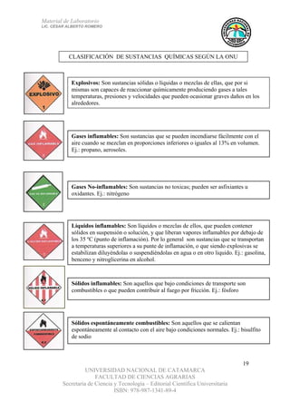Material de Laboratorio
LIC. CÉSAR ALBERTO ROMERO
UNIVERSIDAD NACIONAL DE CATAMARCA
FACULTAD DE CIENCIAS AGRARIAS
Secretaría de Ciencia y Tecnología – Editorial Científica Universitaria
ISBN: 978-987-1341-89-4
19
Explosivos: Son sustancias sólidas o líquidas o mezclas de ellas, que por si
mismas son capaces de reaccionar químicamente produciendo gases a tales
temperaturas, presiones y velocidades que pueden ocasionar graves daños en los
alrededores.
Gases inflamables: Son sustancias que se pueden incendiarse fácilmente con el
aire cuando se mezclan en proporciones inferiores o iguales al 13% en volumen.
Ej.: propano, aerosoles.
Gases No-inflamables: Son sustancias no toxicas; pueden ser asfixiantes u
oxidantes. Ej.: nitrógeno
Líquidos inflamables: Son líquidos o mezclas de ellos, que pueden contener
sólidos en suspensión o solución, y que liberan vapores inflamables por debajo de
los 35 ºC (punto de inflamación). Por lo general son sustancias que se transportan
a temperaturas superiores a su punte de inflamación, o que siendo explosivas se
estabilizan diluyéndolas o suspendiéndolas en agua o en otro liquido. Ej.: gasolina,
benceno y nitroglicerina en alcohol.
Sólidos inflamables: Son aquellos que bajo condiciones de transporte son
combustibles o que pueden contribuir al fuego por fricción. Ej.: fósforo
Sólidos espontáneamente combustibles: Son aquellos que se calientan
espontáneamente al contacto con el aire bajo condiciones normales. Ej.: bisulfito
de sodio
CLASIFICACIÓN DE SUSTANCIAS QUÍMICAS SEGÚN LA ONU
 