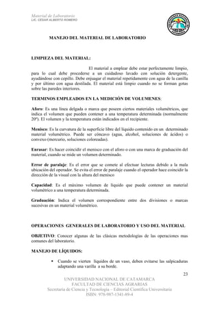 Material de Laboratorio
LIC. CÉSAR ALBERTO ROMERO
UNIVERSIDAD NACIONAL DE CATAMARCA
FACULTAD DE CIENCIAS AGRARIAS
Secretaría de Ciencia y Tecnología – Editorial Científica Universitaria
ISBN: 978-987-1341-89-4
23
MANEJO DEL MATERIAL DE LABORATORIO
LIMPIEZA DEL MATERIAL:
El material a emplear debe estar perfectamente limpio,
para lo cual debe procederse a un cuidadoso lavado con solución detergente,
ayudándose con cepillo. Debe enjuagar el material repetidamente con agua de la canilla
y por último con agua destilada. El material está limpio cuando no se forman gotas
sobre las paredes interiores.
TERMINOS EMPLEADOS EN LA MEDICIÓN DE VOLUMENES:
Aforo: Es una línea delgada o marca que poseen ciertos materiales volumétricos, que
indica el volumen que pueden contener a una temperatura determinada (normalmente
20º). El volumen y la temperatura están indicados en el recipiente.
Menisco: Es la curvatura de la superficie libre del líquido contenido en un determinado
material volumétrico. Puede ser cóncavo (agua, alcohol, soluciones de ácidos) o
convexo (mercurio, soluciones coloreadas).
Enrasar: Es hacer coincidir el menisco con el aforo o con una marca de graduación del
material, cuando se mide un volumen determinado.
Error de paralaje: Es el error que se comete al efectuar lecturas debido a la mala
ubicación del operador. Se evita el error de paralaje cuando el operador hace coincidir la
dirección de la visual con la altura del menisco
Capacidad: Es el máximo volumen de líquido que puede contener un material
volumétrico a una temperatura determinada.
Graduación: Indica el volumen correspondiente entre dos divisiones o marcas
sucesivas en un material volumétrico.
OPERACIONES GENERALES DE LABORATORIO Y USO DEL MATERIAL
OBJETIVO: Conocer algunas de las clásicas metodologías de las operaciones mas
comunes del laboratorio.
MANEJO DE LÍQUIDOS:
Cuando se vierten líquidos de un vaso, deben evitarse las salpicaduras
adaptando una varilla a su borde.
 