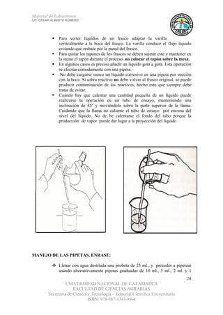 Material de Laboratorio
LIC. CÉSAR ALBERTO ROMERO
UNIVERSIDAD NACIONAL DE CATAMARCA
FACULTAD DE CIENCIAS AGRARIAS
Secretaría de Ciencia y Tecnología – Editorial Científica Universitaria
ISBN: 978-987-1341-89-4
24
Para verter líquidos de un frasco adaptar la varilla
verticalmente a la boca del frasco. La varilla conduce el flujo líquido
evitando que resbale por la pared del frasco.
Para quitar los tapones de los frascos se deben sujetar este y mantener en
la mano el tapón durante el proceso. no colocar el tapón sobre la mesa.
En algunos casos es preciso añadir un líquido gota a gota. Esta operación
se efectúa cómodamente con una pipeta.
No debe cargarse nunca un líquido corrosivo en una pipeta por succión
con la boca. Si sobra reactivo no debe volver al frasco original, se puede
producir contaminación de los reactivos, hecho este que siempre debe
tratar de evitar.
Cuando hay que calentar una cantidad pequeña de un líquido puede
realizarse la operación en un tubo de ensayo, manteniendo una
inclinación de 45º y moviéndolo sobre la parte superior de la llama.
Cuidando que la llama no caliente el tubo de ensayo por encima del
nivel del líquido. No de be calentarse el fondo del tubo porque la
producción de vapor puede dar lugar a la proyección del líquido
MANEJO DE LAS PIPETAS. ENRASE:
Llenar con agua destilada una probeta de 25 ml., y proceder a pipetear
usando alternativamente pipetas graduadas de 10 ml., 5 ml., 2 ml. y 1
 