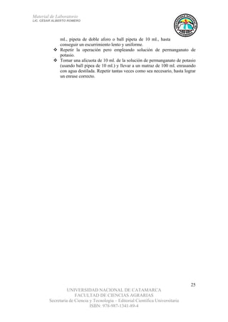 Material de Laboratorio
LIC. CÉSAR ALBERTO ROMERO
UNIVERSIDAD NACIONAL DE CATAMARCA
FACULTAD DE CIENCIAS AGRARIAS
Secretaría de Ciencia y Tecnología – Editorial Científica Universitaria
ISBN: 978-987-1341-89-4
25
ml., pipeta de doble aforo o ball pipeta de 10 ml., hasta
conseguir un escurrimiento lento y uniforme.
Repetir la operación pero empleando solución de permanganato de
potasio.
Tomar una alícuota de 10 ml. de la solución de permanganato de potasio
(usando ball pipea de 10 ml.) y llevar a un matraz de 100 ml. enrasando
con agua destilada. Repetir tantas veces como sea necesario, hasta lograr
un enrase correcto.
 