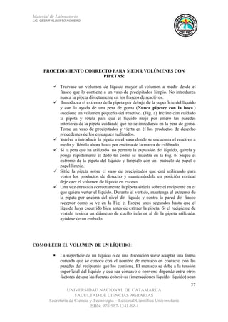 Material de Laboratorio
LIC. CÉSAR ALBERTO ROMERO
UNIVERSIDAD NACIONAL DE CATAMARCA
FACULTAD DE CIENCIAS AGRARIAS
Secretaría de Ciencia y Tecnología – Editorial Científica Universitaria
ISBN: 978-987-1341-89-4
27
PROCEDIMIENTO CORRECTO PARA MEDIR VOLÚMENES CON
PIPETAS:
Trasvase un volumen de líquido mayor al volumen a medir desde el
frasco que lo contiene a un vaso de precipitados limpio. No introduzca
nunca la pipeta directamente en los frascos de reactivos.
Introduzca el extremo de la pipeta por debajo de la superficie del líquido
y con la ayuda de una pera de goma (Nunca pipetee con la boca.)
succione un volumen pequeño del reactivo. (Fig. a) Incline con cuidado
la pipeta y rótela para que el líquido moje por entero las paredes
interiores de la pipeta cuidando que no se introduzca en la pera de goma.
Tome un vaso de precipitados y vierta en él los productos de desecho
procedentes de los enjuagues realizados.
Vuelva a introducir la pipeta en el vaso donde se encuentra el reactivo a
medir y llénela ahora hasta por encima de la marca de calibrado.
Si la pera que ha utilizado no permite la expulsión del líquido, quítela y
ponga rápidamente el dedo tal como se muestra en la Fig. b. Saque el
extremo de la pipeta del líquido y límpielo con un pañuelo de papel o
papel limpio.
Sitúe la pipeta sobre el vaso de precipitados que está utilizando para
verter los productos de desecho y manteniéndola en posición vertical
deje caer el volumen de líquido en exceso.
Una vez enrasada correctamente la pipeta sitúela sobre el recipiente en el
que quiera verter el líquido. Durante el vertido, mantenga el extremo de
la pipeta por encima del nivel del líquido y contra la pared del frasco
receptor como se ve en la Fig. c. Espere unos segundos hasta que el
líquido haya escurrido bien antes de extraer la pipeta. Si el recipiente de
vertido tuviera un diámetro de cuello inferior al de la pipeta utilizada,
ayúdese de un embudo.
COMO LEER EL VOLUMEN DE UN LÍQUIDO:
La superficie de un líquido o de una disolución suele adoptar una forma
curvada que se conoce con el nombre de menisco en contacto con las
paredes del recipiente que los contiene. El menisco se debe a la tensión
superficial del líquido y que sea cóncavo o convexo depende entre otros
factores de que las fuerzas cohesivas (interacciones líquido–líquido) sean
 