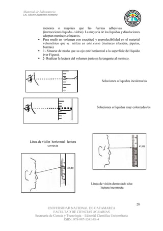 Material de Laboratorio
LIC. CÉSAR ALBERTO ROMERO
UNIVERSIDAD NACIONAL DE CATAMARCA
FACULTAD DE CIENCIAS AGRARIAS
Secretaría de Ciencia y Tecnología – Editorial Científica Universitaria
ISBN: 978-987-1341-89-4
28
menores o mayores que las fuerzas adhesivas
(interacciones líquido - vidrio). La mayoría de los líquidos y disoluciones
adoptan meniscos cóncavos.
Para medir un volumen con exactitud y reproducibilidad en el material
volumétrico que se utiliza en este curso (matraces aforados, pipetas,
buretas)
1- Situarse de modo que su ojo esté horizontal a la superficie del líquido
(ver Figura).
2- Realizar la lectura del volumen justo en la tangente al menisco.
Línea de visión horizontal- lectura
correcta
Línea de visión demasiado alta-
lectura incorrecta
Soluciones o líquidos incoloras/os
Soluciones o líquidos muy coloreadas/os
 
