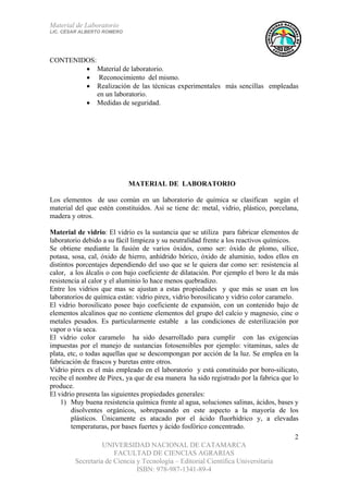 Material de Laboratorio
LIC. CÉSAR ALBERTO ROMERO
UNIVERSIDAD NACIONAL DE CATAMARCA
FACULTAD DE CIENCIAS AGRARIAS
Secretaría de Ciencia y Tecnología – Editorial Científica Universitaria
ISBN: 978-987-1341-89-4
2
CONTENIDOS:
• Material de laboratorio.
• Reconocimiento del mismo.
• Realización de las técnicas experimentales más sencillas empleadas
en un laboratorio.
• Medidas de seguridad.
MATERIAL DE LABORATORIO
Los elementos de uso común en un laboratorio de química se clasifican según el
material del que estén constituidos. Así se tiene de: metal, vidrio, plástico, porcelana,
madera y otros.
Material de vidrio: El vidrio es la sustancia que se utiliza para fabricar elementos de
laboratorio debido a su fácil limpieza y su neutralidad frente a los reactivos químicos.
Se obtiene mediante la fusión de varios óxidos, como ser: óxido de plomo, sílice,
potasa, sosa, cal, óxido de hierro, anhídrido bórico, óxido de aluminio, todos ellos en
distintos porcentajes dependiendo del uso que se le quiera dar como ser: resistencia al
calor, a los álcalis o con bajo coeficiente de dilatación. Por ejemplo el boro le da más
resistencia al calor y el aluminio lo hace menos quebradizo.
Entre los vidrios que mas se ajustan a estas propiedades y que más se usan en los
laboratorios de química están: vidrio pirex, vidrio borosilicato y vidrio color caramelo.
El vidrio borosilicato posee bajo coeficiente de expansión, con un contenido bajo de
elementos alcalinos que no contiene elementos del grupo del calcio y magnesio, cinc o
metales pesados. Es particularmente estable a las condiciones de esterilización por
vapor o vía seca.
El vidrio color caramelo ha sido desarrollado para cumplir con las exigencias
impuestas por el manejo de sustancias fotosensibles por ejemplo: vitaminas, sales de
plata, etc, o todas aquellas que se descompongan por acción de la luz. Se emplea en la
fabricación de frascos y buretas entre otros.
Vidrio pirex es el más empleado en el laboratorio y está constituido por boro-silicato,
recibe el nombre de Pirex, ya que de esa manera ha sido registrado por la fabrica que lo
produce.
El vidrio presenta las siguientes propiedades generales:
1) Muy buena resistencia química frente al agua, soluciones salinas, ácidos, bases y
disolventes orgánicos, sobrepasando en este aspecto a la mayoría de los
plásticos. Únicamente es atacado por el ácido fluorhídrico y, a elevadas
temperaturas, por bases fuertes y ácido fosfórico concentrado.
 