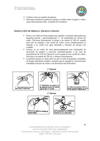 Material de Laboratorio
LIC. CÉSAR ALBERTO ROMERO
UNIVERSIDAD NACIONAL DE CATAMARCA
FACULTAD DE CIENCIAS AGRARIAS
Secretaría de Ciencia y Tecnología – Editorial Científica Universitaria
ISBN: 978-987-1341-89-4
30
Cuídese evitar un cambio de tapones.
Para pesar productos químicos coloque el sólido sobre el papel o vidrio,
nunca directamente sobre el platillo de la balanza.
DISOLUCIÓN DE DROGAS SÓLIDAS. ENRASE:
Poner e un vidrio de reloj (usando una espátula o cucharita adecuada) una
pequeña porción, aproximadamente ¼ de cucharadita de cloruro de
sodio. Trasvasar directamente la droga a un matraz d 100 ml. usando
para ello un embudo y una varilla de vidrio. Lavar cuidadosamente el
embudo y la varilla con agua destilada y terminar de enrasar con
cuidado.
Colocar en un vidrio de reloj aproximadamente una cucharadita de
dicromato de potasio y trasvasar cuantitativamente a un vaso de
precipitación de 250 ml. Disolver con la ayuda de una varilla de vidrio,
trasvasar a un matraz de 250 ml. y enrasar correctamente.
La primera técnica se usará cada vez que se trate de pequeñas cantidades
de drogas fácilmente solubles, mientras que la segunda se reservará para
cantidades mayores de soluto o de disolución más dificultosa.
1º Método
2º Método
 