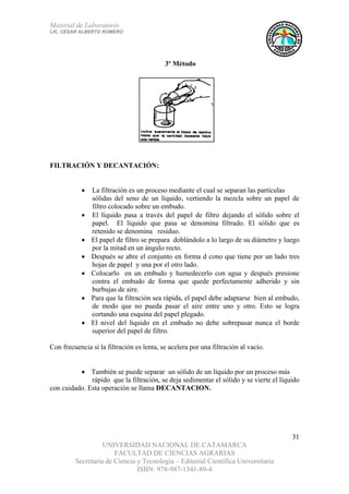 Material de Laboratorio
LIC. CÉSAR ALBERTO ROMERO
UNIVERSIDAD NACIONAL DE CATAMARCA
FACULTAD DE CIENCIAS AGRARIAS
Secretaría de Ciencia y Tecnología – Editorial Científica Universitaria
ISBN: 978-987-1341-89-4
31
FILTRACIÓN Y DECANTACIÓN:
• La filtración es un proceso mediante el cual se separan las partículas
sólidas del seno de un líquido, vertiendo la mezcla sobre un papel de
filtro colocado sobre un embudo.
• El líquido pasa a través del papel de filtro dejando el sólido sobre el
papel. El líquido que pasa se denomina filtrado. El sólido que es
retenido se denomina residuo.
• El papel de filtro se prepara doblándolo a lo largo de su diámetro y luego
por la mitad en un ángulo recto.
• Después se abre el conjunto en forma d cono que tiene por un lado tres
hojas de papel y una por el otro lado.
• Colocarlo en un embudo y humedecerlo con agua y después presione
contra el embudo de forma que quede perfectamente adherido y sin
burbujas de aire.
• Para que la filtración sea rápida, el papel debe adaptarse bien al embudo,
de modo que no pueda pasar el aire entre uno y otro. Esto se logra
cortando una esquina del papel plegado.
• El nivel del líquido en el embudo no debe sobrepasar nunca el borde
superior del papel de filtro.
Con frecuencia si la filtración es lenta, se acelera por una filtración al vacío.
• También se puede separar un sólido de un líquido por un proceso más
rápido que la filtración, se deja sedimentar el sólido y se vierte el líquido
con cuidado. Esta operación se llama DECANTACION.
3º Método
 