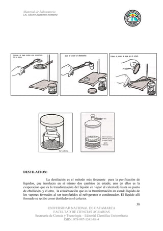 Material de Laboratorio
LIC. CÉSAR ALBERTO ROMERO
UNIVERSIDAD NACIONAL DE CATAMARCA
FACULTAD DE CIENCIAS AGRARIAS
Secretaría de Ciencia y Tecnología – Editorial Científica Universitaria
ISBN: 978-987-1341-89-4
38
DESTILACION:
La destilación es el método más frecuente para la purificación de
líquidos, que involucra en sí mismo dos cambios de estado; uno de ellos es la
evaporación que es la transformación del líquido en vapor al calentarlo hasta su punto
de ebullición, y el otro, la condensación que es la transformación en estado líquido de
los vapores formados al ser transferidos al refrigerante o condensador. El líquido allí
formado se recibe como destilado en el colector.
 
