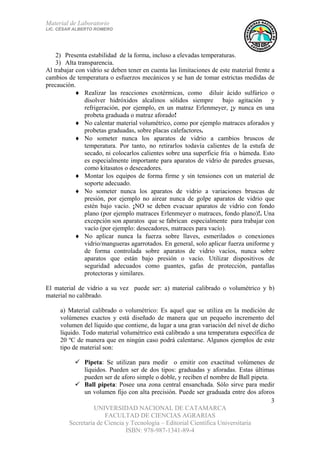 Material de Laboratorio
LIC. CÉSAR ALBERTO ROMERO
UNIVERSIDAD NACIONAL DE CATAMARCA
FACULTAD DE CIENCIAS AGRARIAS
Secretaría de Ciencia y Tecnología – Editorial Científica Universitaria
ISBN: 978-987-1341-89-4
3
2) Presenta estabilidad de la forma, incluso a elevadas temperaturas.
3) Alta transparencia.
Al trabajar con vidrio se deben tener en cuenta las limitaciones de este material frente a
cambios de temperatura o esfuerzos mecánicos y se han de tomar estrictas medidas de
precaución.
♦ Realizar las reacciones exotérmicas, como diluir ácido sulfúrico o
disolver hidróxidos alcalinos sólidos siempre bajo agitación y
refrigeración, por ejemplo, en un matraz Erlenmeyer, ¡y nunca en una
probeta graduada o matraz aforado!
♦ No calentar material volumétrico, como por ejemplo matraces aforados y
probetas graduadas, sobre placas calefactores.
♦ No someter nunca los aparatos de vidrio a cambios bruscos de
temperatura. Por tanto, no retirarlos todavía calientes de la estufa de
secado, ni colocarlos calientes sobre una superficie fría o húmeda. Esto
es especialmente importante para aparatos de vidrio de paredes gruesas,
como kitasatos o desecadores.
♦ Montar los equipos de forma firme y sin tensiones con un material de
soporte adecuado.
♦ No someter nunca los aparatos de vidrio a variaciones bruscas de
presión, por ejemplo no airear nunca de golpe aparatos de vidrio que
estén bajo vacío. ¡NO se deben evacuar aparatos de vidrio con fondo
plano (por ejemplo matraces Erlenmeyer o matraces, fondo plano)!. Una
excepción son aparatos que se fabrican especialmente para trabajar con
vacío (por ejemplo: desecadores, matraces para vacío).
♦ No aplicar nunca la fuerza sobre llaves, esmerilados o conexiones
vidrio/mangueras agarrotados. En general, solo aplicar fuerza uniforme y
de forma controlada sobre aparatos de vidrio vacíos, nunca sobre
aparatos que están bajo presión o vacío. Utilizar dispositivos de
seguridad adecuados como guantes, gafas de protección, pantallas
protectoras y similares.
El material de vidrio a su vez puede ser: a) material calibrado o volumétrico y b)
material no calibrado.
a) Material calibrado o volumétrico: Es aquel que se utiliza en la medición de
volúmenes exactos y está diseñado de manera que un pequeño incremento del
volumen del líquido que contiene, da lugar a una gran variación del nivel de dicho
líquido. Todo material volumétrico está calibrado a una temperatura específica de
20 ºC de manera que en ningún caso podrá calentarse. Algunos ejemplos de este
tipo de material son:
Pipeta: Se utilizan para medir o emitir con exactitud volúmenes de
líquidos. Pueden ser de dos tipos: graduadas y aforadas. Estas últimas
pueden ser de aforo simple o doble, y reciben el nombre de Ball pipeta.
Ball pipeta: Posee una zona central ensanchada. Sólo sirve para medir
un volumen fijo con alta precisión. Puede ser graduada entre dos aforos
 