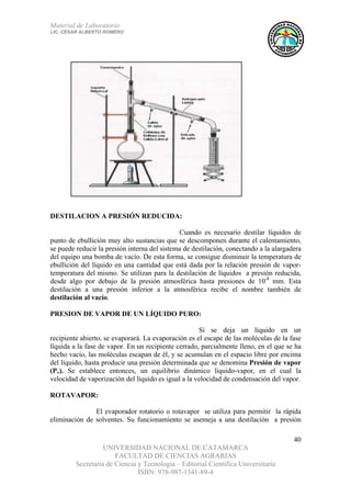 Material de Laboratorio
LIC. CÉSAR ALBERTO ROMERO
UNIVERSIDAD NACIONAL DE CATAMARCA
FACULTAD DE CIENCIAS AGRARIAS
Secretaría de Ciencia y Tecnología – Editorial Científica Universitaria
ISBN: 978-987-1341-89-4
40
DESTILACION A PRESIÓN REDUCIDA:
Cuando es necesario destilar líquidos de
punto de ebullición muy alto sustancias que se descomponen durante el calentamiento,
se puede reducir la presión interna del sistema de destilación, conectando a la alargadera
del equipo una bomba de vacío. De esta forma, se consigue disminuir la temperatura de
ebullición del líquido en una cantidad que está dada por la relación presión de vapor-
temperatura del mismo. Se utilizan para la destilación de líquidos a presión reducida,
desde algo por debajo de la presión atmosférica hasta presiones de 10-8
mm. Esta
destilación a una presión inferior a la atmosférica recibe el nombre también de
destilación al vacío.
PRESION DE VAPOR DE UN LÍQUIDO PURO:
Si se deja un líquido en un
recipiente abierto, se evaporará. La evaporación es el escape de las moléculas de la fase
líquida a la fase de vapor. En un recipiente cerrado, parcialmente lleno, en el que se ha
hecho vacío, las moléculas escapan de él, y se acumulan en el espacio libre por encima
del líquido, hasta producir una presión determinada que se denomina Presión de vapor
(Pv). Se establece entonces, un equilibrio dinámico líquido-vapor, en el cual la
velocidad de vaporización del líquido es igual a la velocidad de condensación del vapor.
ROTAVAPOR:
El evaporador rotatorio o rotavapor se utiliza para permitir la rápida
eliminación de solventes. Su funcionamiento se asemeja a una destilación a presión
 