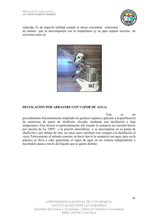 Material de Laboratorio
LIC. CÉSAR ALBERTO ROMERO
UNIVERSIDAD NACIONAL DE CATAMARCA
FACULTAD DE CIENCIAS AGRARIAS
Secretaría de Ciencia y Tecnología – Editorial Científica Universitaria
ISBN: 978-987-1341-89-4
41
reducida. Es de especial utilidad cuando se desea concentrar soluciones
de solutos que se descomponen con la temperatura (y no para separar mezclas de
solventes entre sí)
DESTILACION POR ARRASTRE CON VAPOR DE AGUA:
Este es un
procedimiento frecuentemente empleado en química orgánica, aplicado a la purificación
de sustancias de punto de ebullición elevado, mediante una destilación a baja
temperatura. Esta técnica es particularmente útil cuando la sustancia en cuestión hierve
por encima de los 100ºC a la presión atmosférica y se descompone en su punto de
ebullición o por debajo de éste, en estos casos sustituye con ventajas a la destilación al
vacío.Teóricamente el método consiste en hacer hervir la sustancia con agua, pero en la
práctica se lleva a cabo generando el vapor de agua en un sistema independiente y
haciéndolo pasar a través del líquido que se quiere destilar.
 