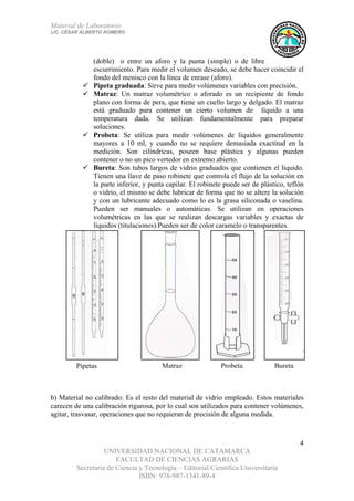 Material de Laboratorio
LIC. CÉSAR ALBERTO ROMERO
UNIVERSIDAD NACIONAL DE CATAMARCA
FACULTAD DE CIENCIAS AGRARIAS
Secretaría de Ciencia y Tecnología – Editorial Científica Universitaria
ISBN: 978-987-1341-89-4
4
BuretaProbetaMatrazPipetas
(doble) o entre un aforo y la punta (simple) o de libre
escurrimiento. Para medir el volumen deseado, se debe hacer coincidir el
fondo del menisco con la línea de enrase (aforo).
Pipeta graduada: Sirve para medir volúmenes variables con precisión.
Matraz: Un matraz volumétrico o aforado es un recipiente de fondo
plano con forma de pera, que tiene un cuello largo y delgado. El matraz
está graduado para contener un cierto volumen de líquido a una
temperatura dada. Se utilizan fundamentalmente para preparar
soluciones.
Probeta: Se utiliza para medir volúmenes de líquidos generalmente
mayores a 10 ml, y cuando no se requiere demasiada exactitud en la
medición. Son cilíndricas, poseen base plástica y algunas pueden
contener o no un pico vertedor en extremo abierto.
Bureta: Son tubos largos de vidrio graduados que contienen el líquido.
Tienen una llave de paso robinete que controla el flujo de la solución en
la parte inferior, y punta capilar. El robinete puede ser de plástico, teflón
o vidrio, el mismo se debe lubricar de forma que no se altere la solución
y con un lubricante adecuado como lo es la grasa siliconada o vaselina.
Pueden ser manuales o automáticas. Se utilizan en operaciones
volumétricas en las que se realizan descargas variables y exactas de
líquidos (titulaciones).Pueden ser de color caramelo o transparentes.
b) Material no calibrado: Es el resto del material de vidrio empleado. Estos materiales
carecen de una calibración rigurosa, por lo cual son utilizados para contener volúmenes,
agitar, trasvasar, operaciones que no requieran de precisión de alguna medida.
 