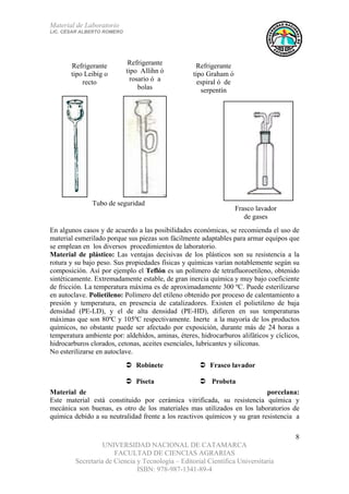 Material de Laboratorio
LIC. CÉSAR ALBERTO ROMERO
UNIVERSIDAD NACIONAL DE CATAMARCA
FACULTAD DE CIENCIAS AGRARIAS
Secretaría de Ciencia y Tecnología – Editorial Científica Universitaria
ISBN: 978-987-1341-89-4
8
Frasco lavador
de gases
Tubo de seguridad
Refrigerante
tipo Graham ó
espiral ó de
serpentín
Refrigerante
tipo Allihn ó
rosario ó a
bolas
Refrigerante
tipo Leibig o
recto
En algunos casos y de acuerdo a las posibilidades económicas, se recomienda el uso de
material esmerilado porque sus piezas son fácilmente adaptables para armar equipos que
se emplean en los diversos procedimientos de laboratorio.
Material de plástico: Las ventajas decisivas de los plásticos son su resistencia a la
rotura y su bajo peso. Sus propiedades físicas y químicas varían notablemente según su
composición. Así por ejemplo el Teflón es un polímero de tetrafluoroetileno, obtenido
sintéticamente. Extremadamente estable, de gran inercia química y muy bajo coeficiente
de fricción. La temperatura máxima es de aproximadamente 300 ºC. Puede esterilizarse
en autoclave. Polietileno: Polímero del etileno obtenido por proceso de calentamiento a
presión y temperatura, en presencia de catalizadores. Existen el polietileno de baja
densidad (PE-LD), y el de alta densidad (PE-HD), difieren en sus temperaturas
máximas que son 80ºC y 105ºC respectivamente. Inerte a la mayoría de los productos
químicos, no obstante puede ser afectado por exposición, durante más de 24 horas a
temperatura ambiente por: aldehídos, aminas, éteres, hidrocarburos alifáticos y cíclicos,
hidrocarburos clorados, cetonas, aceites esenciales, lubricantes y siliconas.
No esterilizarse en autoclave.
Material de porcelana:
Este material está constituido por cerámica vitrificada, su resistencia química y
mecánica son buenas, es otro de los materiales mas utilizados en los laboratorios de
química debido a su neutralidad frente a los reactivos químicos y su gran resistencia a
Robinete Frasco lavador
Piseta Probeta
 