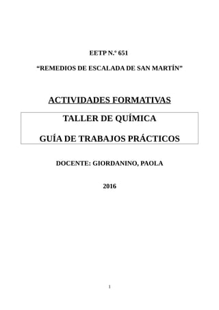 EETP N.º 651
“REMEDIOS DE ESCALADA DE SAN MARTÍN”
ACTIVIDADES FORMATIVAS
TALLER DE QUÍMICA
GUÍA DE TRABAJOS PRÁCTICOS
DOCENTE: GIORDANINO, PAOLA
2016
1
 