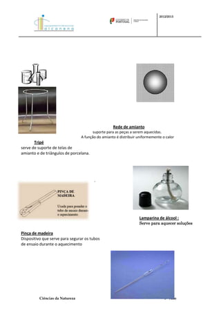 2012/2013




                                                   Rede de amianto
                                        suporte para as peças a serem aquecidas.
                                 A função do amianto é distribuir uniformemente o calor
       Tripé
serve de suporte de telas de
amianto e de triângulos de porcelana.




                                        .




                                                                  Lamparina de álcool :
                                                                  Serve para aquecer soluções

Pinça de madeira
Dispositivo que serve para segurar os tubos
de ensaio durante o aquecimento




          Ciências da Natureza                                                   5º Ano
 