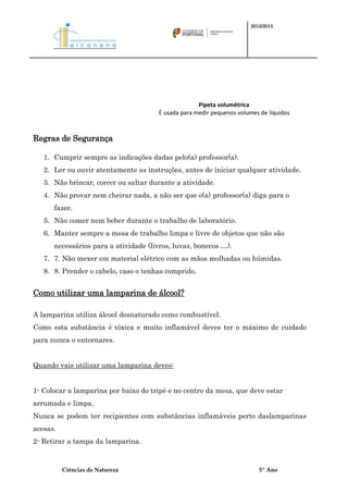 2012/2013




                                                    Pipeta volumétrica
                                      É usada para medir pequenos volumes de líquidos



Regras de Segurança

   1. Cumprir sempre as indicações dadas pelo(a) professor(a).
   2. Ler ou ouvir atentamente as instruções, antes de iniciar qualquer atividade.
   3. Não brincar, correr ou saltar durante a atividade.
   4. Não provar nem cheirar nada, a não ser que o(a) professor(a) diga para o
      fazer.
   5. Não comer nem beber durante o trabalho de laboratório.
   6. Manter sempre a mesa de trabalho limpa e livre de objetos que não são
      necessários para a atividade (livros, luvas, bonecos …).
   7. 7. Não mexer em material elétrico com as mãos molhadas ou húmidas.
   8. 8. Prender o cabelo, caso o tenhas comprido.


Como utilizar uma lamparina de álcool?

A lamparina utiliza álcool desnaturado como combustível.
Como esta substância é tóxica e muito inflamável deves ter o máximo de cuidado
para nunca o entornares.


Quando vais utilizar uma lamparina deves:


1- Colocar a lamparina por baixo do tripé e no centro da mesa, que deve estar
arrumada e limpa.
Nunca se podem ter recipientes com substâncias inflamáveis perto daslamparinas
acesas.
2- Retirar a tampa da lamparina.



          Ciências da Natureza                                            5º Ano
 