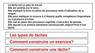 Prof. Denis Rodríguez (Master en Curriculum)
dionnisio@gmail.com
La tâche est un plan de travail.
Elle est centrée sur le sens.
Elle implique la mise en place de processus réels d’utilisation de la
langue.
Elle peut impliquer le recours à n’importe quelle compétence linguistique
ou à plusieurs à la fois.
Elle met en place des processus cognitifs, c’est-à-dire de pensée.
Elle aboutit à un produit clairement communicatif, objectif final d’une
tâche.
Les types de tâches
Comment construire une tâche?
Comment construire un exercice?
 