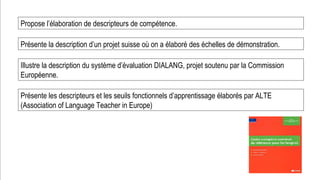Prof. Denis Rodríguez (Master en Curriculum)
dionnisio@gmail.com
Propose l’élaboration de descripteurs de compétence.
Présente la description d’un projet suisse où on a élaboré des échelles de démonstration.
Illustre la description du système d’évaluation DIALANG, projet soutenu par la Commission
Européenne.
Présente les descripteurs et les seuils fonctionnels d’apprentissage élaborés par ALTE
(Association of Language Teacher in Europe)
 