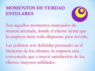 MOMENTOS DE VERDAD ESTELARES Son aquellos momentos manejados de manera acertada, donde el cliente siente que la empresa tiene todo dispuesto para servirle. Las políticas son definidas pensando en el bienestar de los clientes, la empresa esta convencida que a mayor satisfacción de los clientes mayores utilidades.  